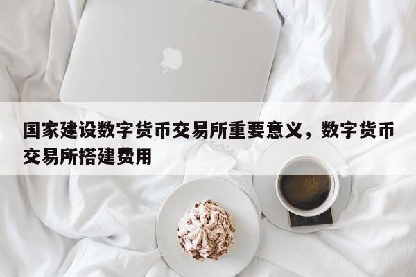 国家建设数字货币交易所重要意义，数字货币交易所搭建费用