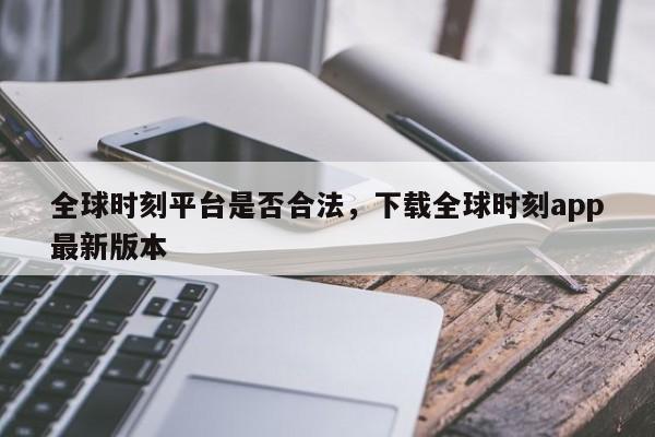 全球时刻平台是否合法，下载全球时刻app最新版本