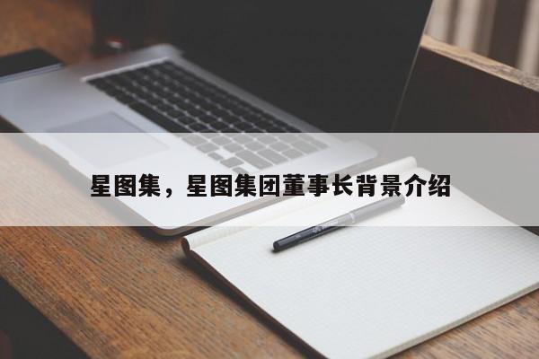 星图集，星图集团董事长背景介绍