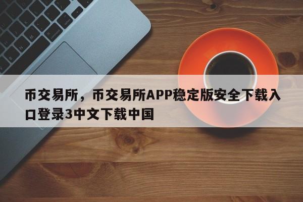 币交易所，币交易所APP稳定版安全下载入口登录3中文下载中国