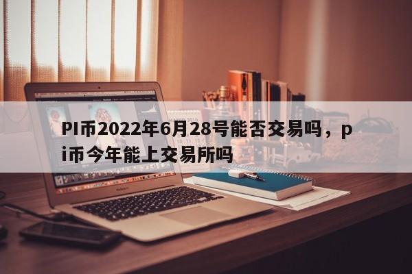 PI币2022年6月28号能否交易吗，pi币今年能上交易所吗