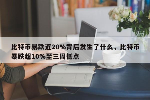比特币暴跌近20%背后发生了什么,比特币暴跌超10%至三周低点