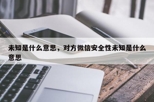 未知是什么意思,对方微信安全性未知是什么意思