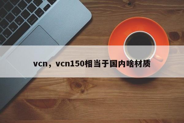 vcn，vcn150相当于国内啥材质