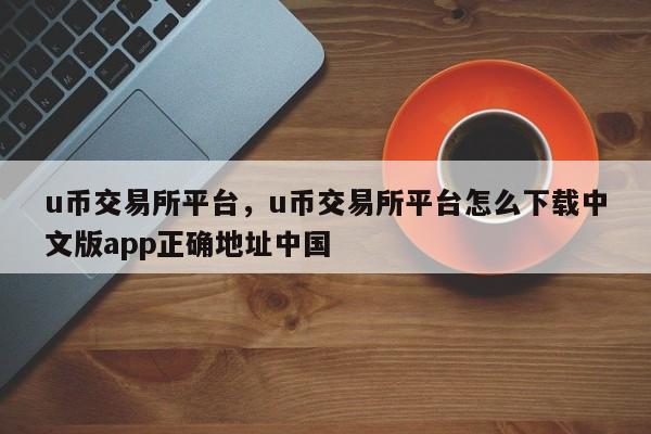 u币交易所平台，u币交易所平台怎么下载中文版app正确地址中国