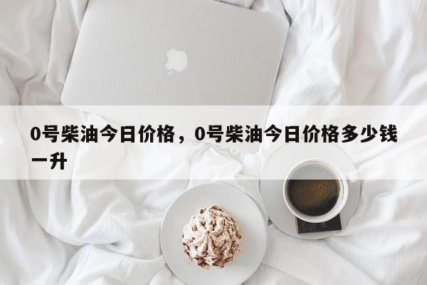 0号柴油今日价格，0号柴油今日价格多少钱一升