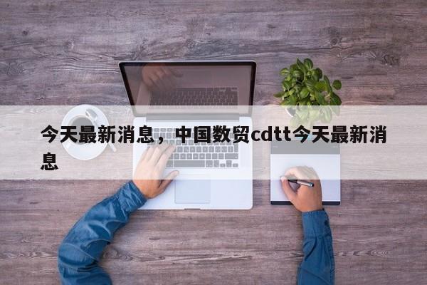 今天最新消息，中国数贸cdtt今天最新消息