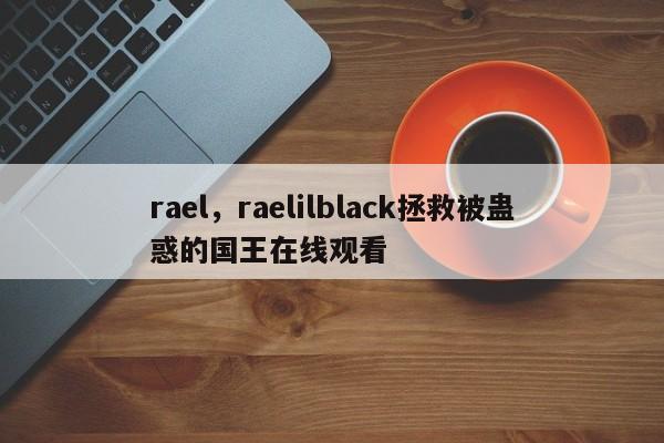 rael，raelilblack拯救被蛊惑的国王在线观看