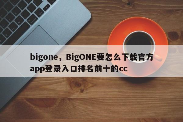 bigone，BigONE要怎么下载官方app登录入口排名前十的cc